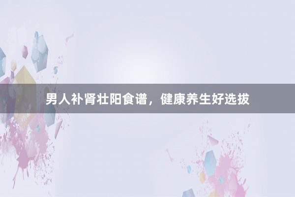 男人补肾壮阳食谱，健康养生好选拔